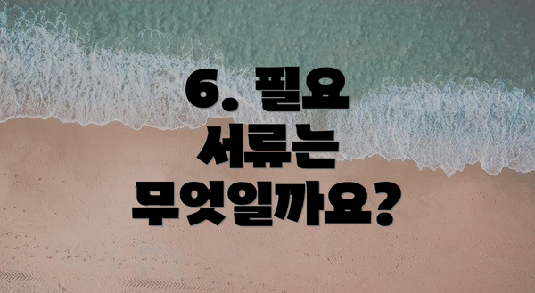 6. 필요 서류는 무엇일까요?