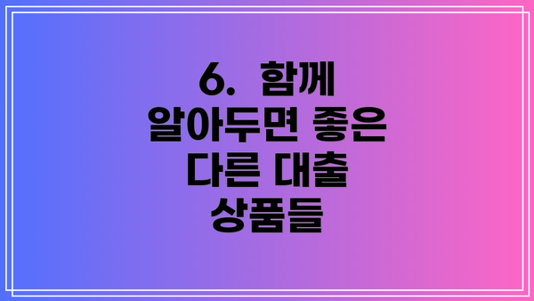 6.  함께 알아두면 좋은 다른 대출 상품들